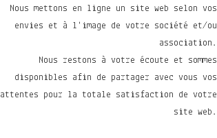 Nous mettons en ligne un site web selon vos envies et à l'image de votre société et/ou association. Nous restons à votre écoute et sommes disponibles afin de partager avec vous vos attentes pour la totale satisfaction de votre site web. 