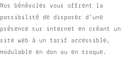 Nos bénévoles vous offrent la possibilité de disposer d'une présence sur internet en créant un site web à un tarif accessible, modulable en don ou en troque.