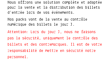 Nous offrons une solution complète et adaptée pour la vente et la distribution des billets d'entrée lors de vos événements. Nos packs vont de la vente au contrôle numérique des billets le jour J. Attention: Lors du jour J, nous ne faisons pas la sécurité, uniquement le contrôle des billets et des contremarques. Il est de votre responsabilité de mettre en sécurité notre personnel. 